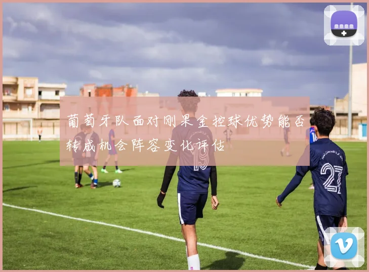 葡萄牙队面对刚果金控球优势能否转成机会阵容变化评估