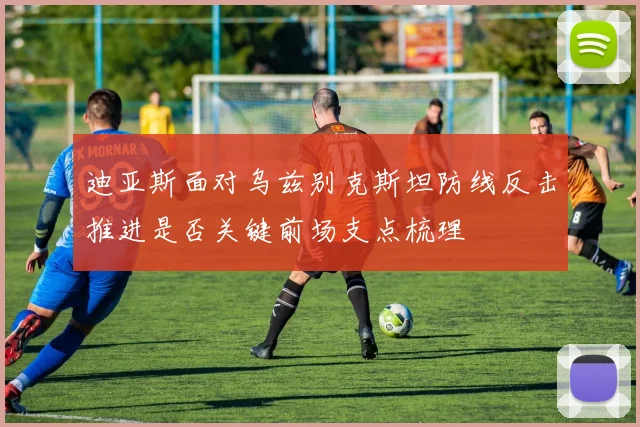迪亚斯面对乌兹别克斯坦防线反击推进是否关键前场支点梳理
