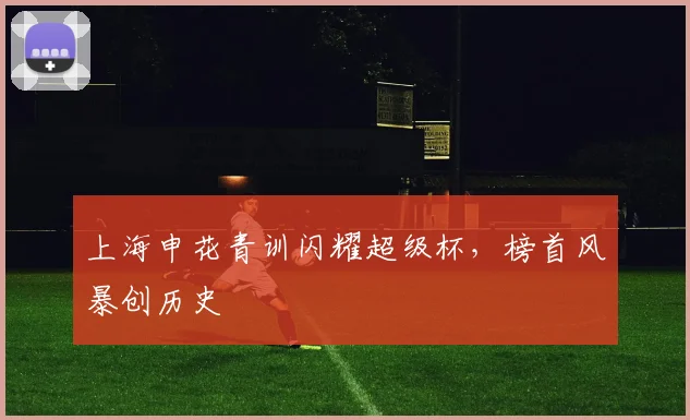 上海申花青训闪耀超级杯,榜首风暴创历史