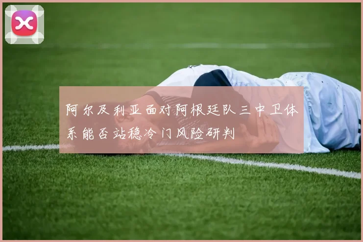 阿尔及利亚面对阿根廷队三中卫体系能否站稳冷门风险研判