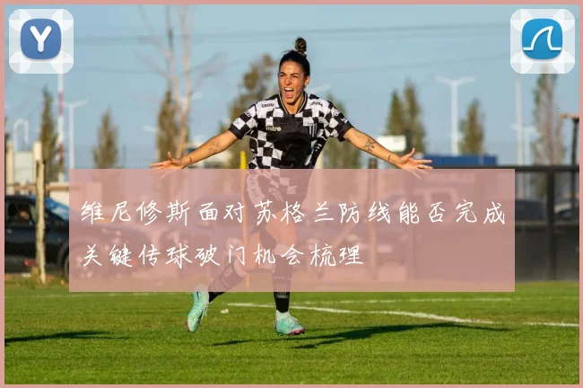 维尼修斯面对苏格兰防线能否完成关键传球破门机会梳理